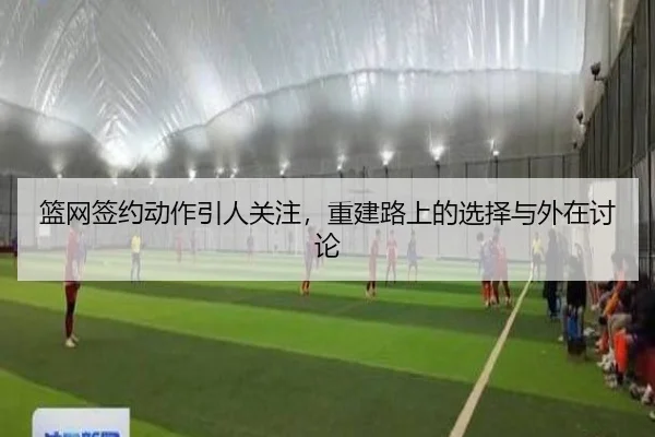 篮网签约动作引人关注，重建路上的选择与外在讨论